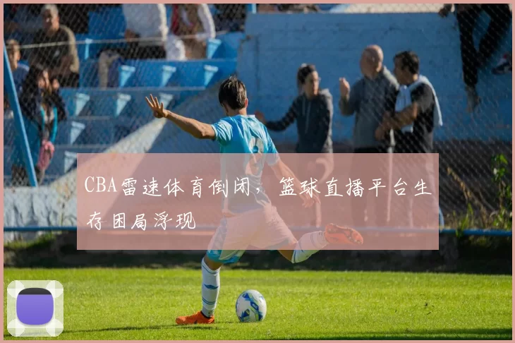 CBA雷速体育倒闭,篮球直播平台生存困局浮现