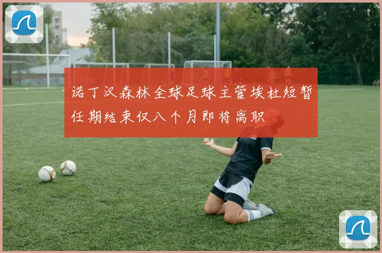 诺丁汉森林全球足球主管埃杜短暂任期结束仅八个月即将离职