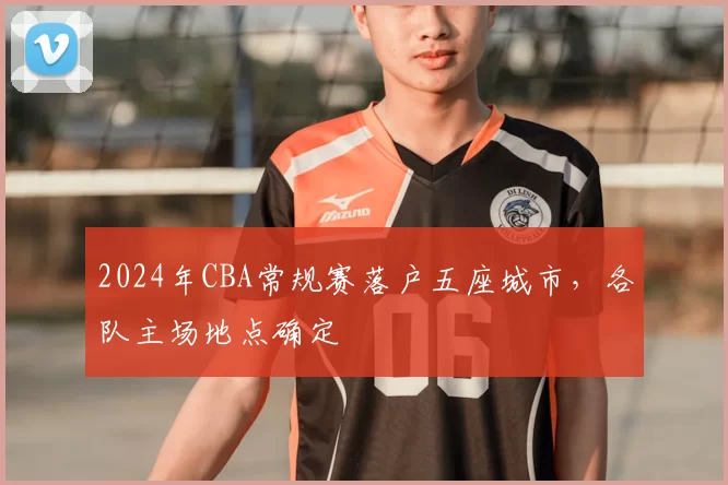 2024年CBA常规赛落户五座城市,各队主场地点确定