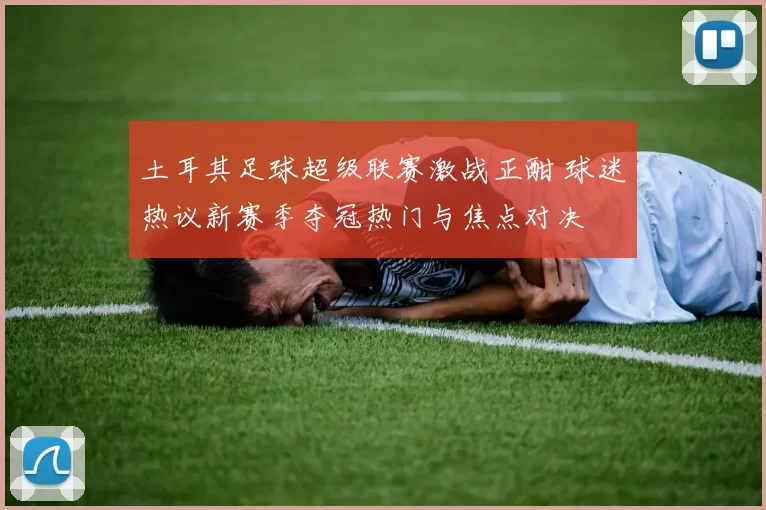 土耳其足球超级联赛激战正酣 球迷热议新赛季夺冠热门与焦点对决