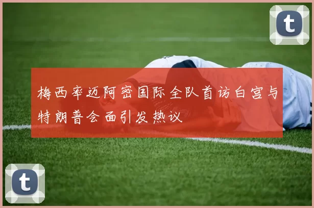 梅西率迈阿密国际全队首访白宫与特朗普会面引发热议