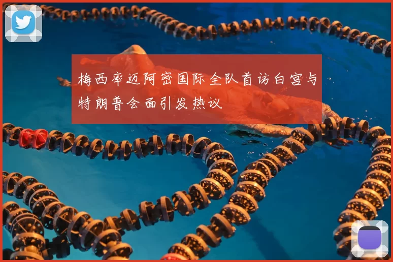 梅西率迈阿密国际全队首访白宫与特朗普会面引发热议