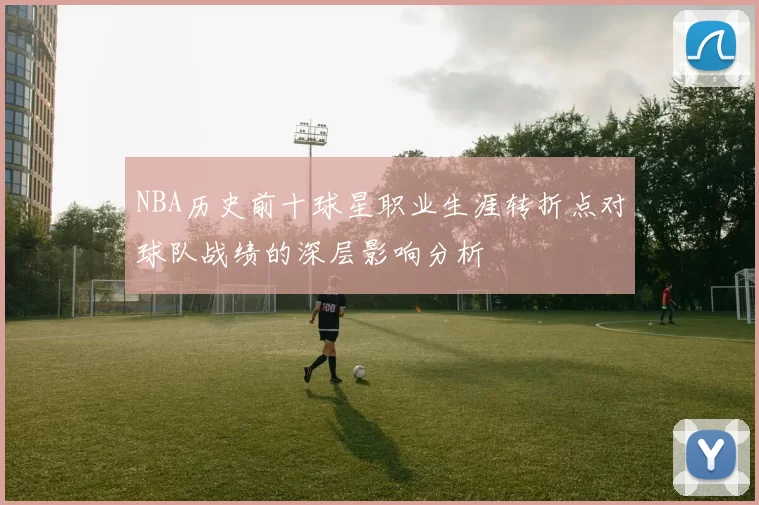 NBA历史前十球星职业生涯转折点对球队战绩的深层影响分析