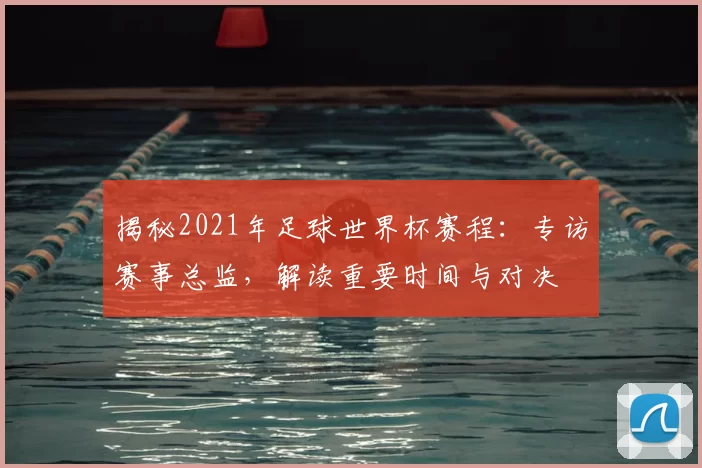 揭秘2021年足球世界杯赛程：专访赛事总监，解读重要时间与对决