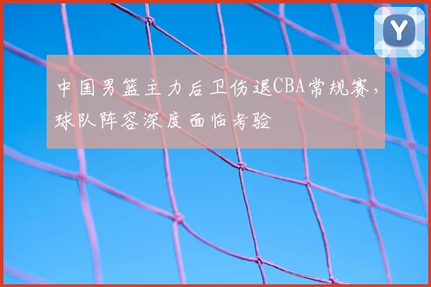 中国男篮主力后卫伤退CBA常规赛，球队阵容深度面临考验