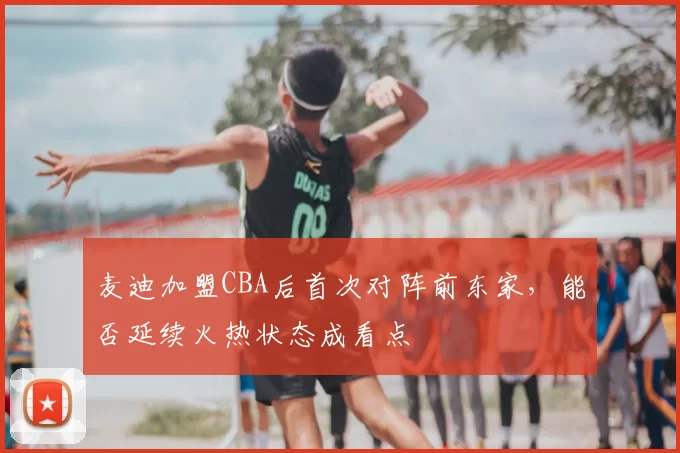 麦迪加盟CBA后首次对阵前东家，能否延续火热状态成看点