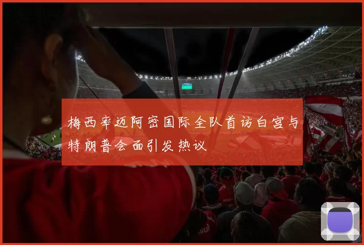 梅西率迈阿密国际全队首访白宫与特朗普会面引发热议