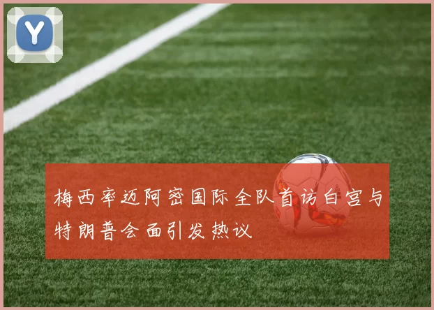 梅西率迈阿密国际全队首访白宫与特朗普会面引发热议