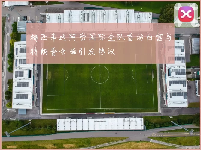 梅西率迈阿密国际全队首访白宫与特朗普会面引发热议