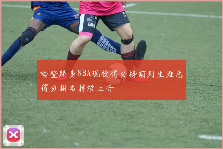 哈登跻身NBA现役得分榜前列生涯总得分排名持续上升