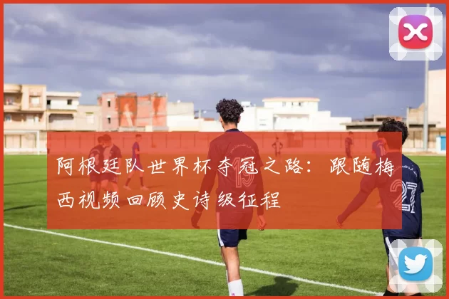 阿根廷队世界杯夺冠之路:跟随梅西视频回顾史诗级征程