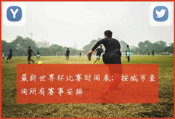 最新世界杯比赛时间表：按城市查询所有赛事安排