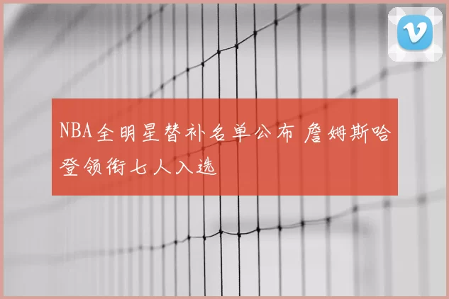 NBA全明星替补名单公布 詹姆斯哈登领衔七人入选