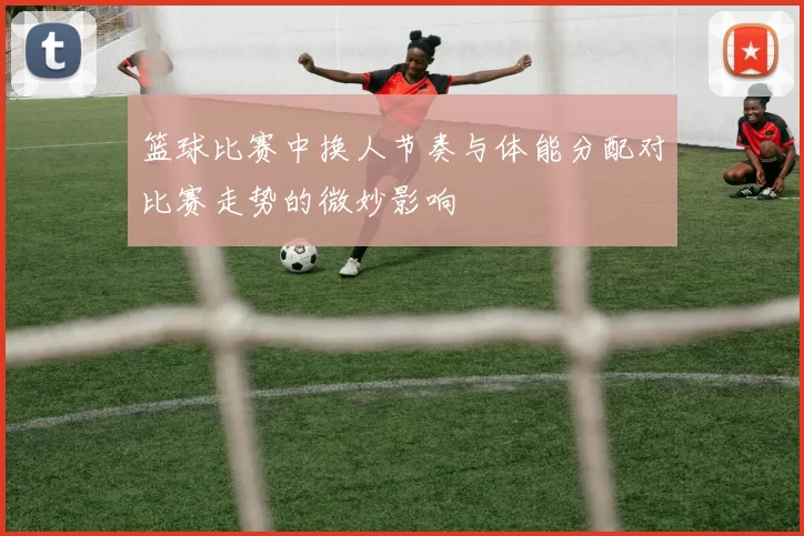 篮球比赛中换人节奏与体能分配对比赛走势的微妙影响