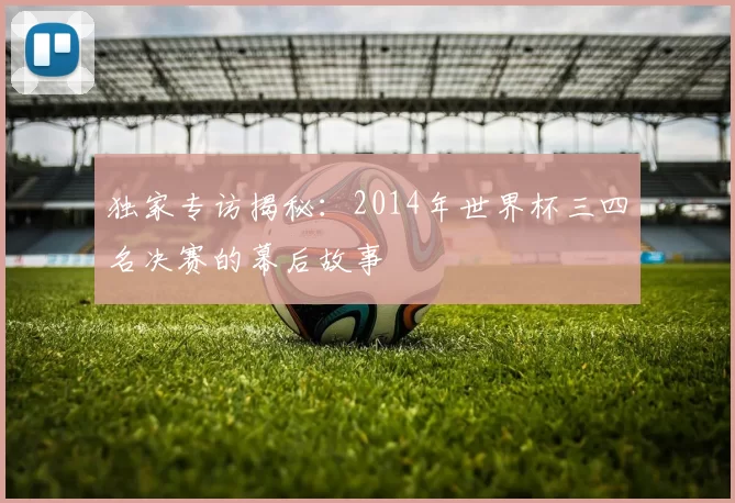 独家专访揭秘:2014年世界杯三四名决赛的幕后故事