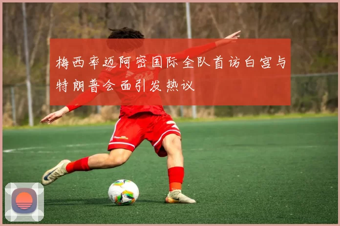 梅西率迈阿密国际全队首访白宫与特朗普会面引发热议