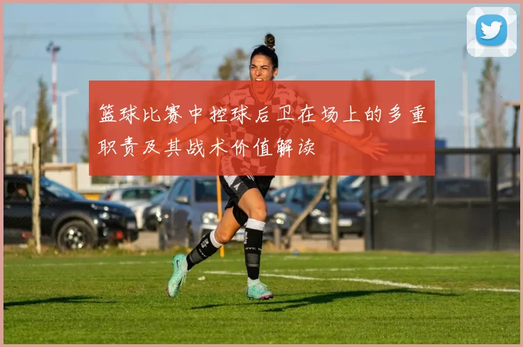 篮球比赛中控球后卫在场上的多重职责及其战术价值解读