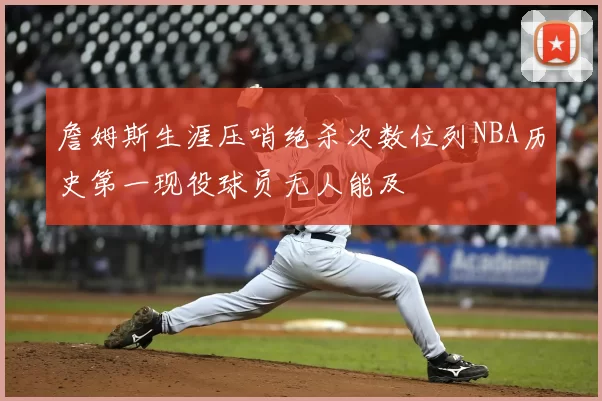 詹姆斯生涯压哨绝杀次数位列NBA历史第一现役球员无人能及