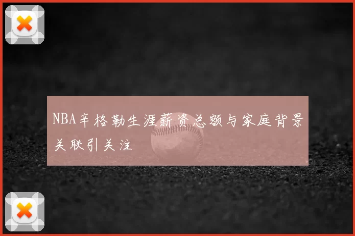 NBA辛格勒生涯薪资总额与家庭背景关联引关注