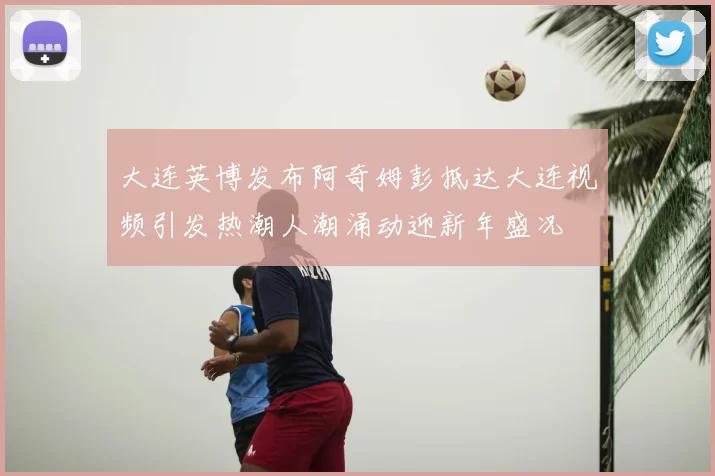 大连英博发布阿奇姆彭抵达大连视频引发热潮人潮涌动迎新年盛况