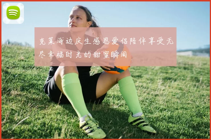 克莱海边庆生感恩爱侣陪伴享受无尽幸福时光的甜蜜瞬间