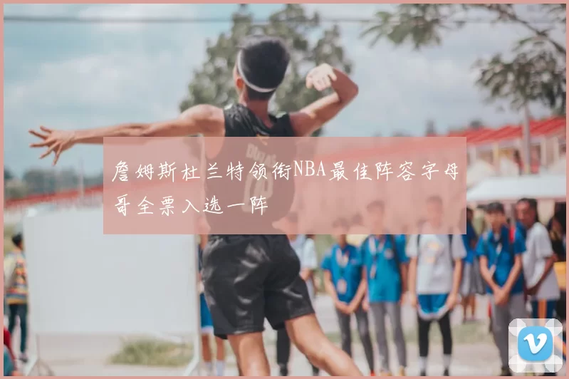 詹姆斯杜兰特领衔NBA最佳阵容字母哥全票入选一阵