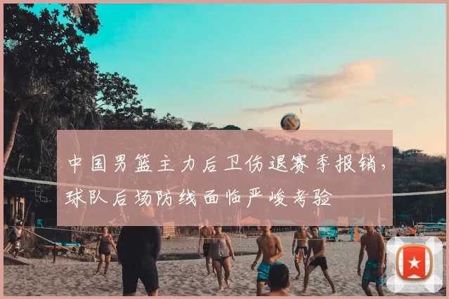 中国男篮主力后卫伤退赛季报销，球队后场防线面临严峻考验
