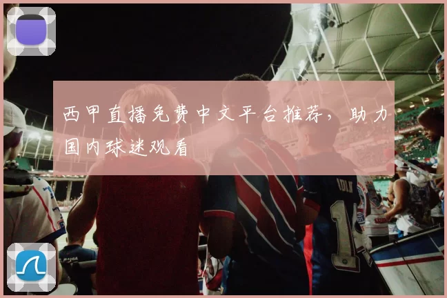 西甲直播免费中文平台推荐，助力国内球迷观看