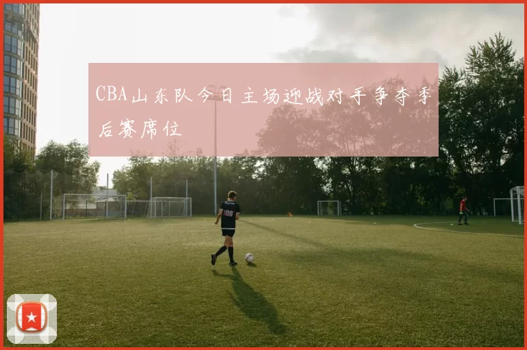 CBA山东队今日主场迎战对手争夺季后赛席位