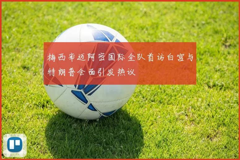 梅西率迈阿密国际全队首访白宫与特朗普会面引发热议