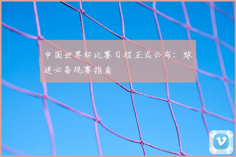 中国世界杯比赛日程正式公布：球迷必备观赛指南