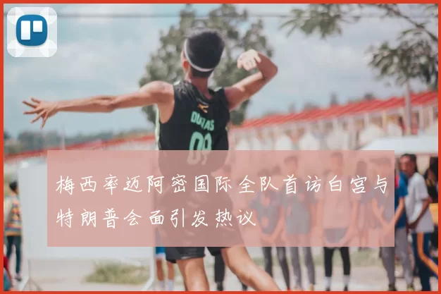 梅西率迈阿密国际全队首访白宫与特朗普会面引发热议