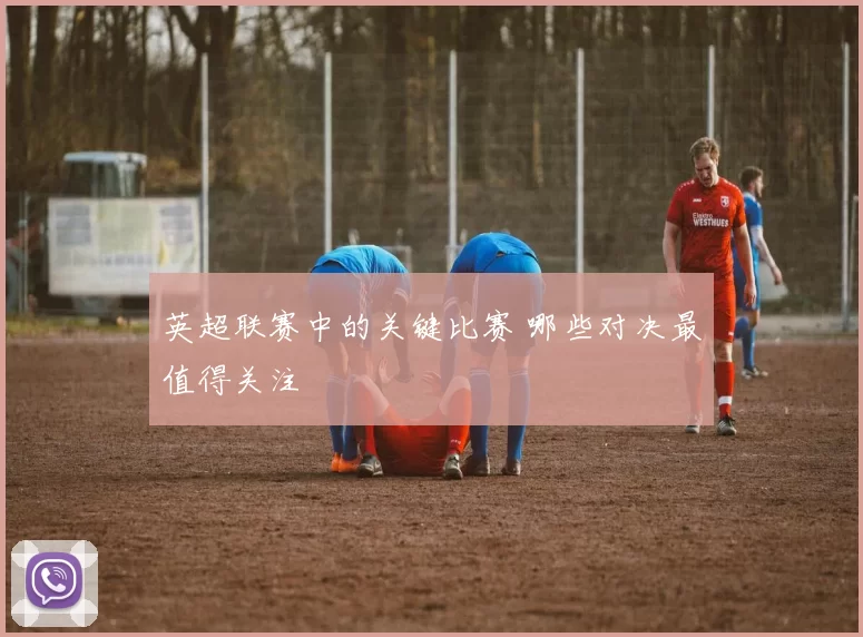 英超联赛中的关键比赛 哪些对决最值得关注