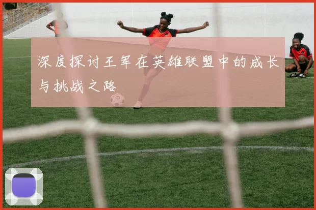 深度探讨王军在英雄联盟中的成长与挑战之路