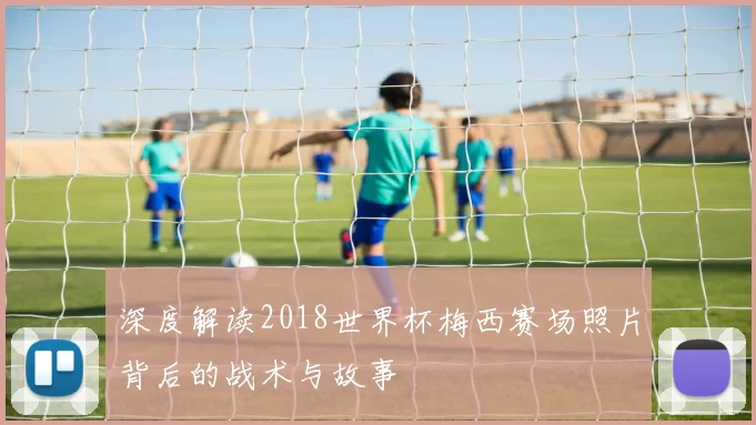 深度解读2018世界杯梅西赛场照片背后的战术与故事